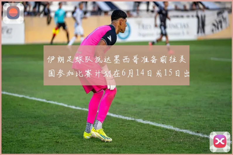 伊朗足球队抵达墨西哥准备前往美国参加比赛计划在6月14日或15日出发