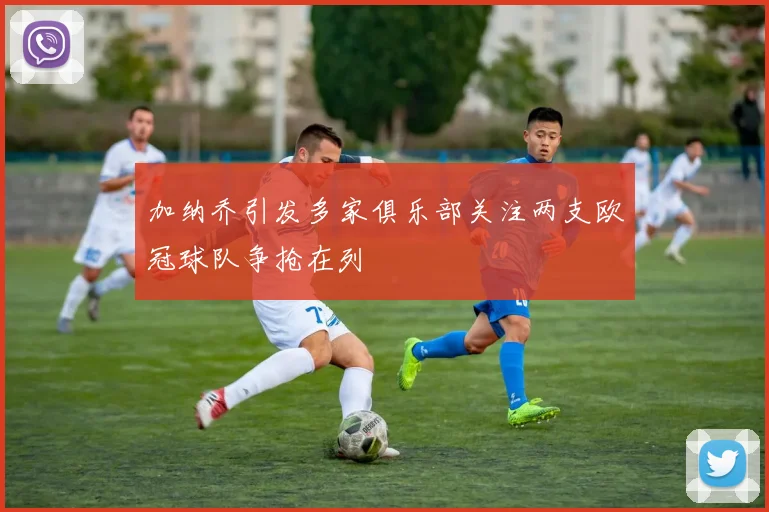 加纳乔引发多家俱乐部关注两支欧冠球队争抢在列