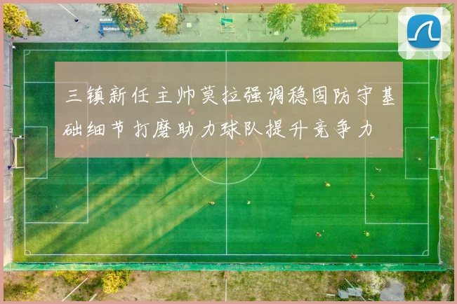 三镇新任主帅莫拉强调稳固防守基础细节打磨助力球队提升竞争力