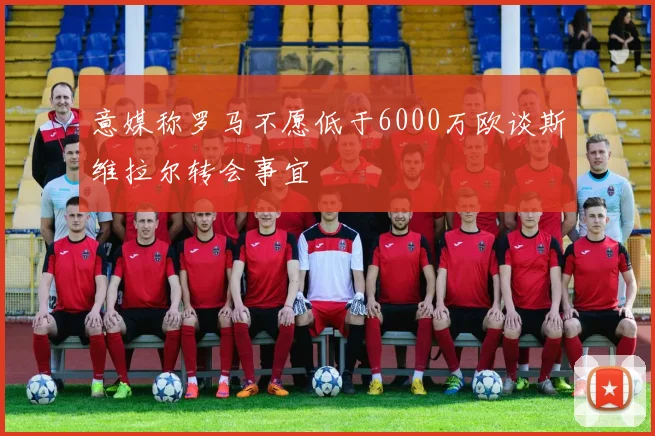 意媒称罗马不愿低于6000万欧谈斯维拉尔转会事宜