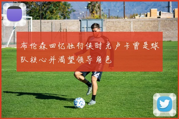 布伦森回忆独行侠时光卢卡曾是球队核心并渴望领导角色