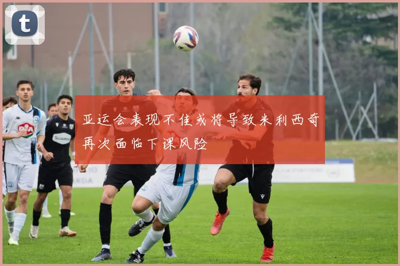 亚运会表现不佳或将导致米利西奇再次面临下课风险