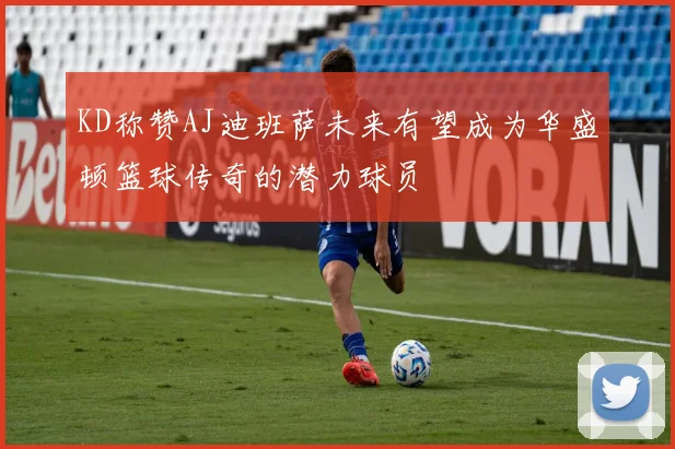 KD称赞AJ迪班萨未来有望成为华盛顿篮球传奇的潜力球员