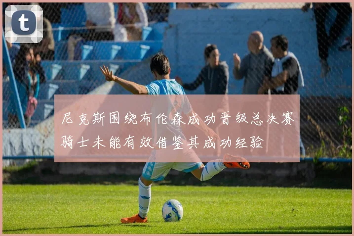 尼克斯围绕布伦森成功晋级总决赛骑士未能有效借鉴其成功经验