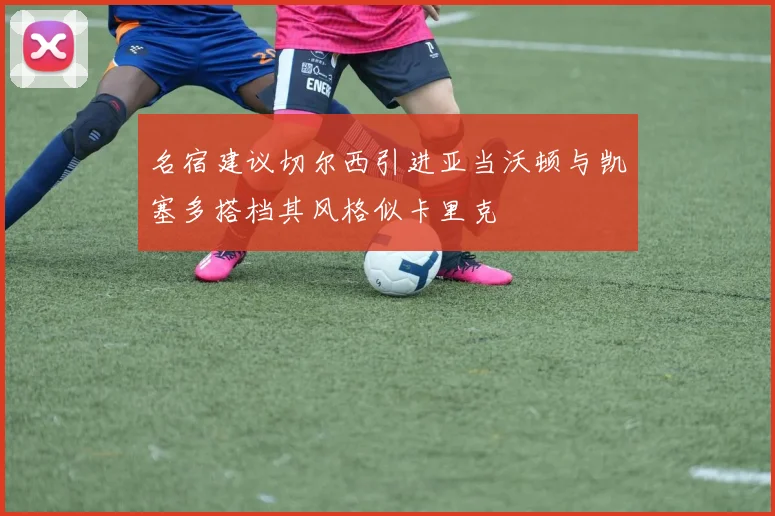 名宿建议切尔西引进亚当沃顿与凯塞多搭档其风格似卡里克