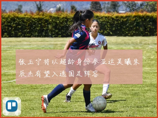 张玉宁将以超龄身份参亚运吴曦朱辰杰有望入选国足阵容