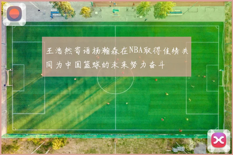 王浩然寄语杨瀚森在NBA取得佳绩共同为中国篮球的未来努力奋斗