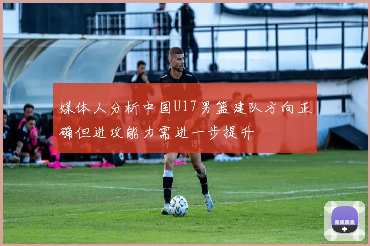 媒体人分析中国U17男篮建队方向正确但进攻能力需进一步提升