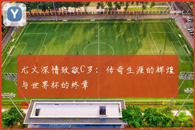 尤文深情致敬C罗：传奇生涯的辉煌与世界杯的终章