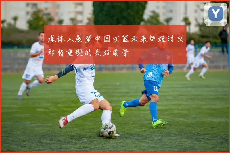 媒体人展望中国女篮未来辉煌时刻即将重现的美好前景