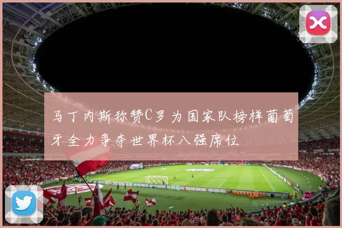 马丁内斯称赞C罗为国家队榜样葡萄牙全力争夺世界杯八强席位