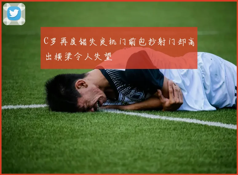 C罗再度错失良机门前包抄射门却高出横梁令人失望