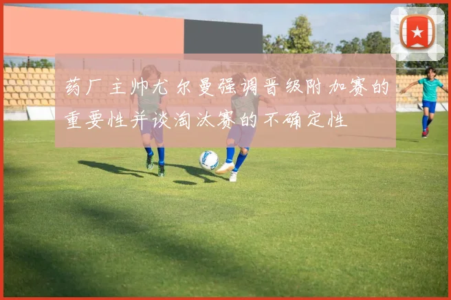 药厂主帅尤尔曼强调晋级附加赛的重要性并谈淘汰赛的不确定性